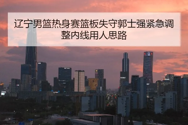辽宁男篮热身赛篮板失守郭士强紧急调整内线用人思路